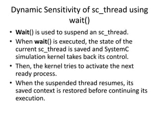 Dynamic Sensitivity of sc_thread using
wait()
• Wait() is used to suspend an sc_thread.
• When wait() is executed, the state of the
current sc_thread is saved and SystemC
simulation kernel takes back its control.
• Then, the kernel tries to activate the next
ready process.
• When the suspended thread resumes, its
saved context is restored before continuing its
execution.

 