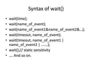 Syntax of wait()
•
•
•
•
•

wait(time);
wait(name_of_event);
wait(name_of_event1&name_of_event2&…);
wait(timeout, name_of_event);
wait(timeout, name_of_event1 |
name_of_event2 | …….);
• wait();// static sensitivity
• …. And so on.

 