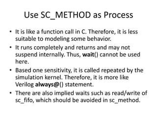 Use SC_METHOD as Process
• It is like a function call in C. Therefore, it is less
suitable to modeling some behavior.
• It runs completely and returns and may not
suspend internally. Thus, wait() cannot be used
here.
• Based one sensitivity, it is called repeated by the
simulation kernel. Therefore, it is more like
Verilog always@() statement.
• There are also implied waits such as read/write of
sc_fifo, which should be avoided in sc_method.

 