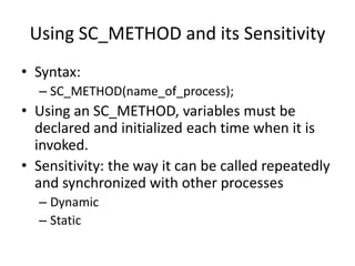 Using SC_METHOD and its Sensitivity
• Syntax:
– SC_METHOD(name_of_process);

• Using an SC_METHOD, variables must be
declared and initialized each time when it is
invoked.
• Sensitivity: the way it can be called repeatedly
and synchronized with other processes
– Dynamic
– Static

 