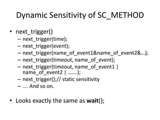 Dynamic Sensitivity of SC_METHOD
• next_trigger()
–
–
–
–
–

next_trigger(time);
next_trigger(event);
next_trigger(name_of_event1&name_of_event2&…);
next_trigger(timeout, name_of_event);
next_trigger(timeout, name_of_event1 |
name_of_event2 | …….);
– next_trigger();// static sensitivity
– …. And so on.

• Looks exactly the same as wait();

 