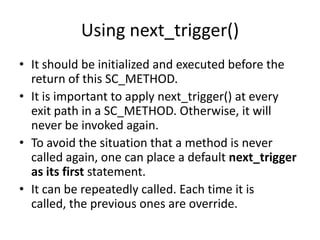 Using next_trigger()
• It should be initialized and executed before the
return of this SC_METHOD.
• It is important to apply next_trigger() at every
exit path in a SC_METHOD. Otherwise, it will
never be invoked again.
• To avoid the situation that a method is never
called again, one can place a default next_trigger
as its first statement.
• It can be repeatedly called. Each time it is
called, the previous ones are override.

 