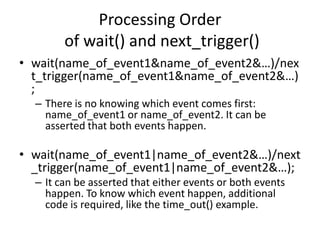 Processing Order
of wait() and next_trigger()
• wait(name_of_event1&name_of_event2&…)/nex
t_trigger(name_of_event1&name_of_event2&…)
;
– There is no knowing which event comes first:
name_of_event1 or name_of_event2. It can be
asserted that both events happen.

• wait(name_of_event1|name_of_event2&…)/next
_trigger(name_of_event1|name_of_event2&…);
– It can be asserted that either events or both events
happen. To know which event happen, additional
code is required, like the time_out() example.

 