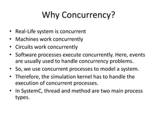 Why Concurrency?
•
•
•
•

Real-Life system is concurrent
Machines work concurrently
Circuits work concurrently
Software processes execute concurrently. Here, events
are usually used to handle concurrency problems.
• So, we use concurrent processes to model a system.
• Therefore, the simulation kernel has to handle the
execution of concurrent processes.
• In SystemC, thread and method are two main process
types.

 