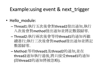 Example:using event & next_trigger
• Hello_module:
– Thread1:執行五次後會對thread2發出通知,執行
八次後會對method發出通知並將記數器歸零.
– Thread2:執行兩次後會等待thread1的通知再繼
續進行;執行三次後會對method發出通知並將記
數器歸零.
– Method:等待thread1及thread2的通知,並在
thread2通知執行過後,將只接受thread1的通知
(即thread2的通知將被忽略).

 