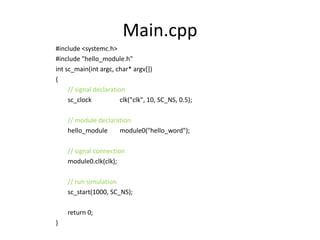 Main.cpp
#include <systemc.h>
#include "hello_module.h"
int sc_main(int argc, char* argv[])
{
// signal declaration
sc_clock
clk("clk", 10, SC_NS, 0.5);

// module declaration
hello_module
module0("hello_word");
// signal connection
module0.clk(clk);
// run simulation
sc_start(1000, SC_NS);
return 0;
}

 