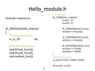 Hello_module.h
//Constructor
SC_CTOR(hello_module) {
count1 = 0;
count2 = 0;

#include <systemc.h>

SC_MODULE(hello_module)
{
// signal declaration
sc_in_clk
clk;

SC_THREAD(thread_func1);
sensitive << clk.pos();

// fuction declaration
void thread_func1();
void thread_func2();
void method_func();

SC_METHOD(method_func);
sensitive << T1toM;
sensitive << T2toM;

SC_THREAD(thread_func2);
sensitive << clk.pos();

}
//event declaration
sc_event T1toT2, T1toM, T2toM;
int count1, count2;
};

 