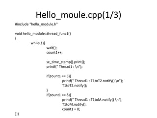 Hello_moule.cpp(1/3)
#include "hello_module.h"
void hello_module::thread_func1()
{
while(1){
wait();
count1++;
sc_time_stamp().print();
printf(" Thread1 : n");
if(count1 == 5){
printf(" Thread1 : T1toT2.notify() n");
T1toT2.notify();
}
if(count1 == 8){
printf(" Thread1 : T1toM.notify() n");
T1toM.notify();
count1 = 0;
}}}

 