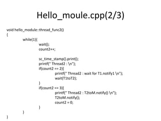 Hello_moule.cpp(2/3)
void hello_module::thread_func2()
{
while(1){
wait();
count2++;
sc_time_stamp().print();
printf(" Thread2 : n");
if(count2 == 2){
printf(" Thread2 : wait for T1.notify1 n");
wait(T1toT2);
}
if(count2 == 3){
printf(" Thread2 : T2toM.notify() n");
T2toM.notify();
count2 = 0;
}
}
}

 