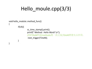 Hello_moule.cpp(3/3)
void hello_module::method_func()
{
if(clk){
sc_time_stamp().print();
printf(" Method : Hello Word! n");
//當T2toM叫起methodu第一次之後,T2toM將會失去作用.
next_trigger(T1toM);
}
}

 