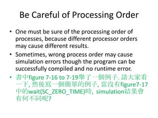 Be Careful of Processing Order
• One must be sure of the processing order of
processes, because different processor orders
may cause different results.
• Sometimes, wrong process order may cause
simulation errors though the program can be
successfully compiled and no runtime error.
• 書中figure 7-16 to 7-19舉了一個例子. 請大家看
一下, 然後寫一個簡單的例子, 當沒有figure7-17
中的wait(SC_ZERO_TIME)時, simulation結果會
有何不同呢?

 
