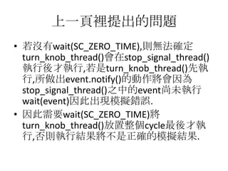 上一頁裡提出的問題
• 若沒有wait(SC_ZERO_TIME),則無法確定
turn_knob_thread()會在stop_signal_thread()
執行後才執行,若是turn_knob_thread()先執
行,所做出event.notify()的動作將會因為
stop_signal_thread()之中的event尚未執行
wait(event)因此出現模擬錯誤.
• 因此需要wait(SC_ZERO_TIME)將
turn_knob_thread()放置整個cycle最後才執
行,否則執行結果將不是正確的模擬結果.

 
