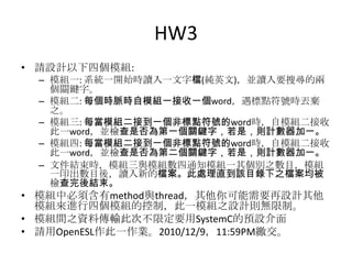 HW3
• 請設計以下四個模組:
– 模組一: 系統一開始時讀入一文字檔(純英文)，並讀入要搜尋的兩
個關鍵字。
– 模組二: 每個時脈時自模組一接收一個word，遇標點符號時丟棄
之。
– 模組三: 每當模組二接到一個非標點符號的word時，自模組二接收
此一word，並檢查是否為第一個關鍵字，若是，則計數器加一。
– 模組四: 每當模組二接到一個非標點符號的word時，自模組二接收
此一word，並檢查是否為第二個關鍵字，若是，則計數器加一。
– 文件結束時，模組三與模組數四通知模組一其個別之數目，模組
一印出數目後，讀入新的檔案。此處理直到該目錄下之檔案均被
檢查完後結束。

• 模組中必須含有method與thread，其他你可能需要再設計其他
模組來進行四個模組的控制，此一模組之設計則無限制。
• 模組間之資料傳輸此次不限定要用SystemC的預設介面
• 請用OpenESL作此一作業。2010/12/9，11:59PM繳交。

 