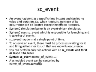 sc_event
• An event happens at a specific time instant and carries no
value and duration. So, when it occurs, no trace of its
occurrence can be located except the effects it causes.
• SystemC simulation kernel is an event-driven simulator.
• SystemC uses sc_event which is responsible for launching and
triggering of events.
• sc_event happens at a single point of time.
• To observe an event, there must be processes waiting for it
and firing actions for it such that we know its occurrence.
• you can perform only two actions with an sc_event: wait for it
or cause it to occur.
• Syntax: sc_event name_of_event, …;
• A scheduled event can be cancelled by
name_of_event.cancel();

 