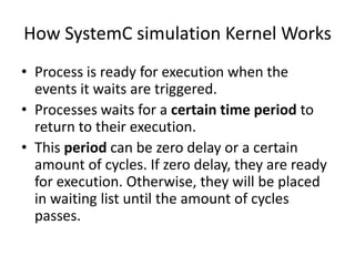 How SystemC simulation Kernel Works
• Process is ready for execution when the
events it waits are triggered.
• Processes waits for a certain time period to
return to their execution.
• This period can be zero delay or a certain
amount of cycles. If zero delay, they are ready
for execution. Otherwise, they will be placed
in waiting list until the amount of cycles
passes.

 