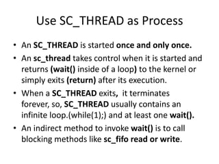 Use SC_THREAD as Process
• An SC_THREAD is started once and only once.
• An sc_thread takes control when it is started and
returns (wait() inside of a loop) to the kernel or
simply exits (return) after its execution.
• When a SC_THREAD exits, it terminates
forever, so, SC_THREAD usually contains an
infinite loop.(while(1);) and at least one wait().
• An indirect method to invoke wait() is to call
blocking methods like sc_fifo read or write.

 