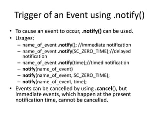 Trigger of an Event using .notify()
• To cause an event to occur, .notify() can be used.
• Usages:
– name_of_event .notify(); //immediate notification
– name_of_event .notify(SC_ZERO_TIME);//delayed
notification
– name_of_event .notify(time);//timed notification
– notify(name_of_event)
– notify(name_of_event, SC_ZERO_TIME);
– notify(name_of_event, time);

• Events can be cancelled by using .cancel(), but
immediate events, which happen at the present
notification time, cannot be cancelled.

 