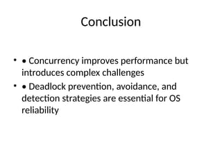 Conclusion
• • Concurrency improves performance but
introduces complex challenges
• • Deadlock prevention, avoidance, and
detection strategies are essential for OS
reliability
 