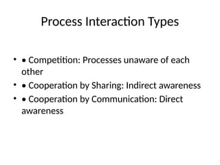 Process Interaction Types
• • Competition: Processes unaware of each
other
• • Cooperation by Sharing: Indirect awareness
• • Cooperation by Communication: Direct
awareness
 