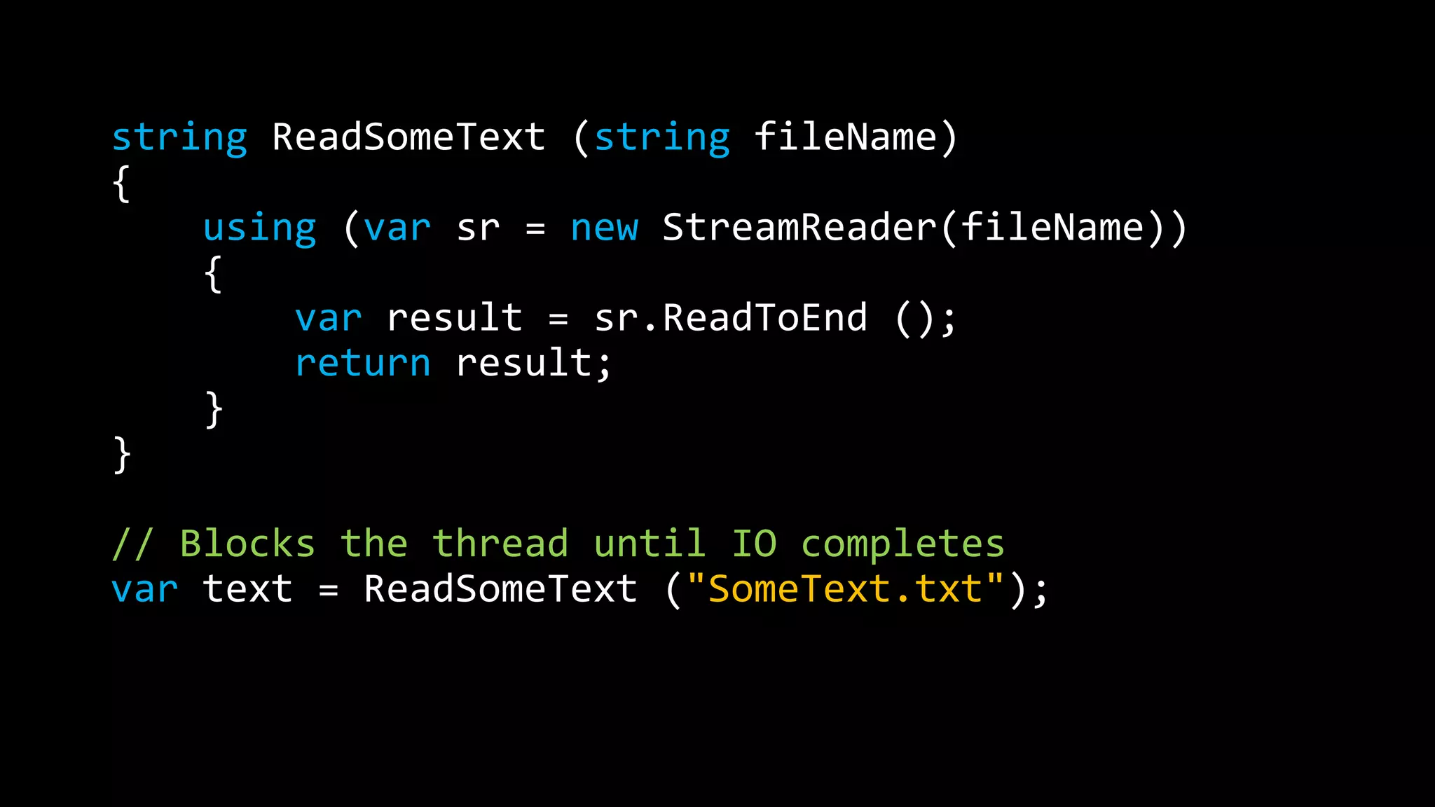 string ReadSomeText (string fileName) 
{ 
using (var sr = new StreamReader(fileName)) 
{ 
var result = sr.ReadToEnd (); 
return result; 
} 
} 
// Blocks the thread until IO completes 
var text = ReadSomeText ("SomeText.txt"); 
 