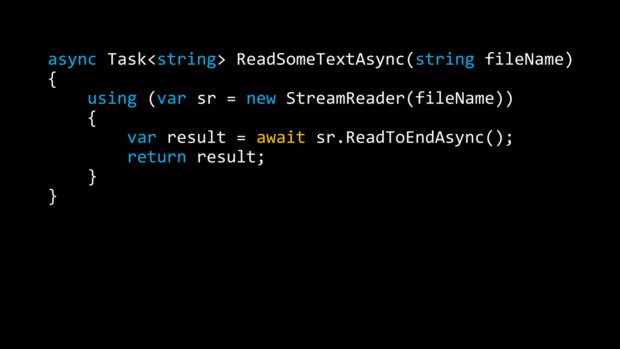 async Task<string> ReadSomeTextAsync(string fileName) 
{ 
using (var sr = new StreamReader(fileName)) 
{ 
var result = await sr.ReadToEndAsync(); 
return result; 
} 
} 
 