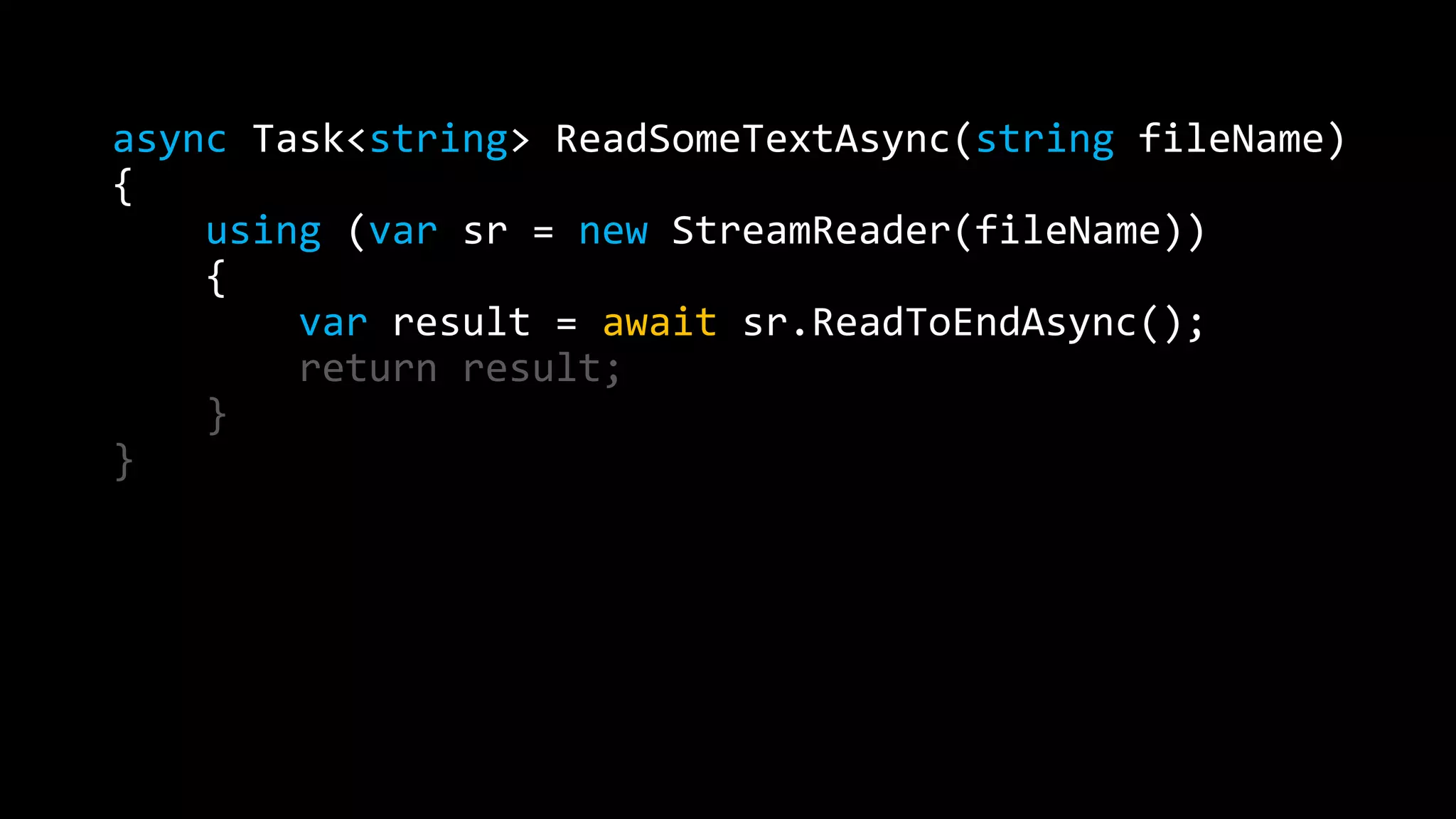 async Task<string> ReadSomeTextAsync(string fileName) 
{ 
using (var sr = new StreamReader(fileName)) 
{ 
var result = await sr.ReadToEndAsync(); 
return result; 
} 
} 
 