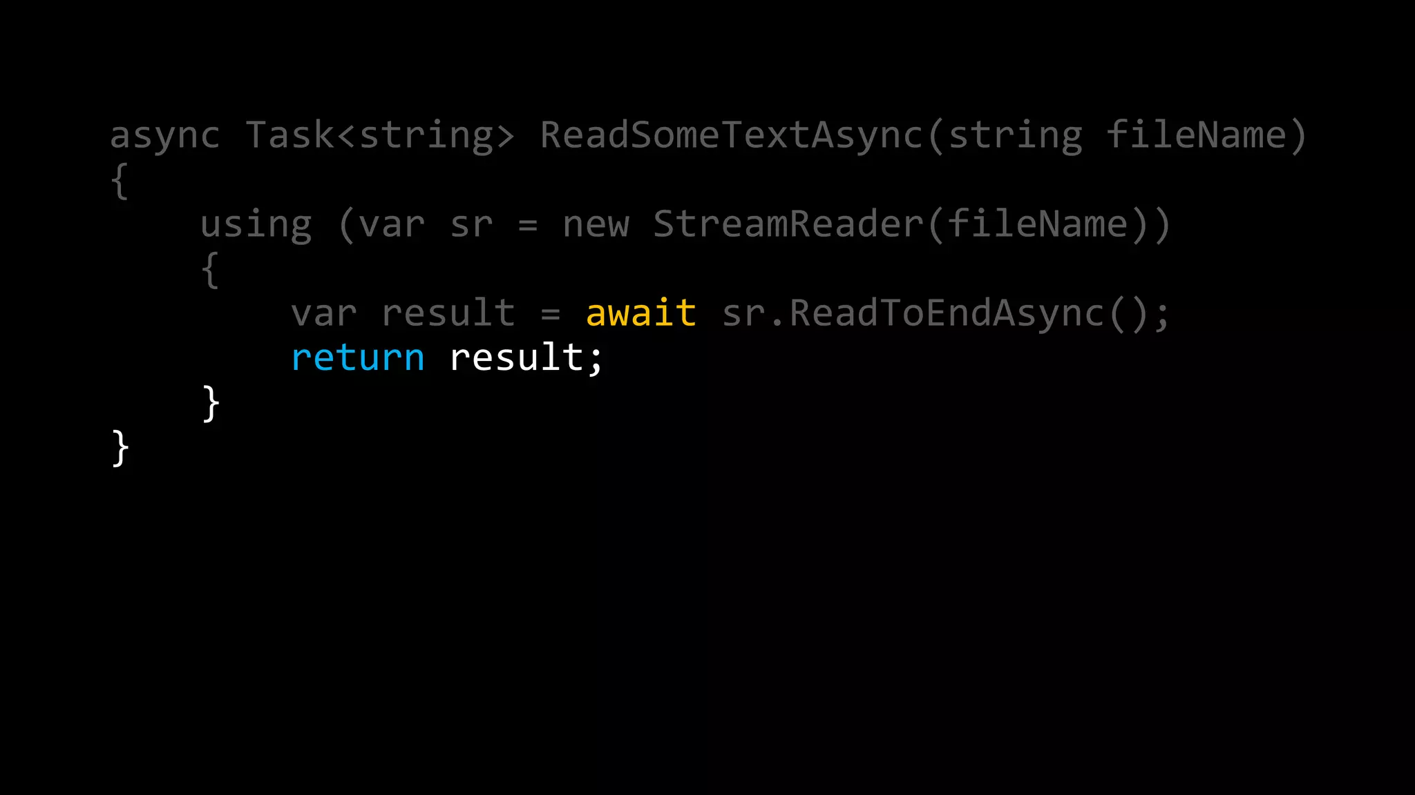 async Task<string> ReadSomeTextAsync(string fileName) 
{ 
using (var sr = new StreamReader(fileName)) 
{ 
var result = await sr.ReadToEndAsync(); 
return result; 
} 
} 
 