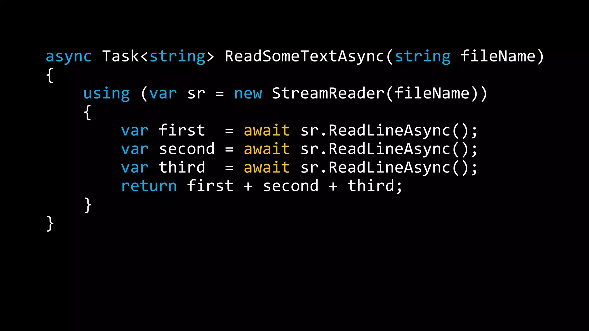 async Task<string> ReadSomeTextAsync(string fileName) 
{ 
using (var sr = new StreamReader(fileName)) 
{ 
var first = await sr.ReadLineAsync(); 
var second = await sr.ReadLineAsync(); 
var third = await sr.ReadLineAsync(); 
return first + second + third; 
} 
} 
 