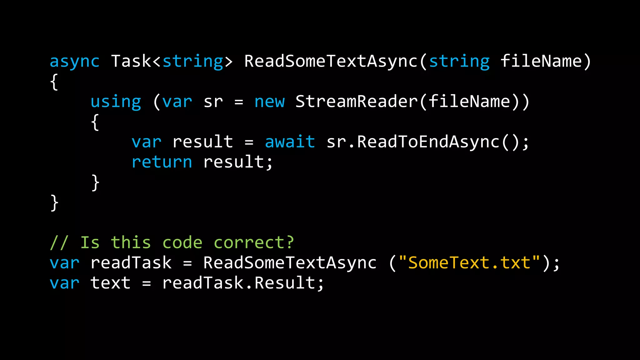 async Task<string> ReadSomeTextAsync(string fileName) 
{ 
using (var sr = new StreamReader(fileName)) 
{ 
var result = await sr.ReadToEndAsync(); 
return result; 
} 
} 
// Is this code correct? 
var readTask = ReadSomeTextAsync ("SomeText.txt"); 
var text = readTask.Result; 
 