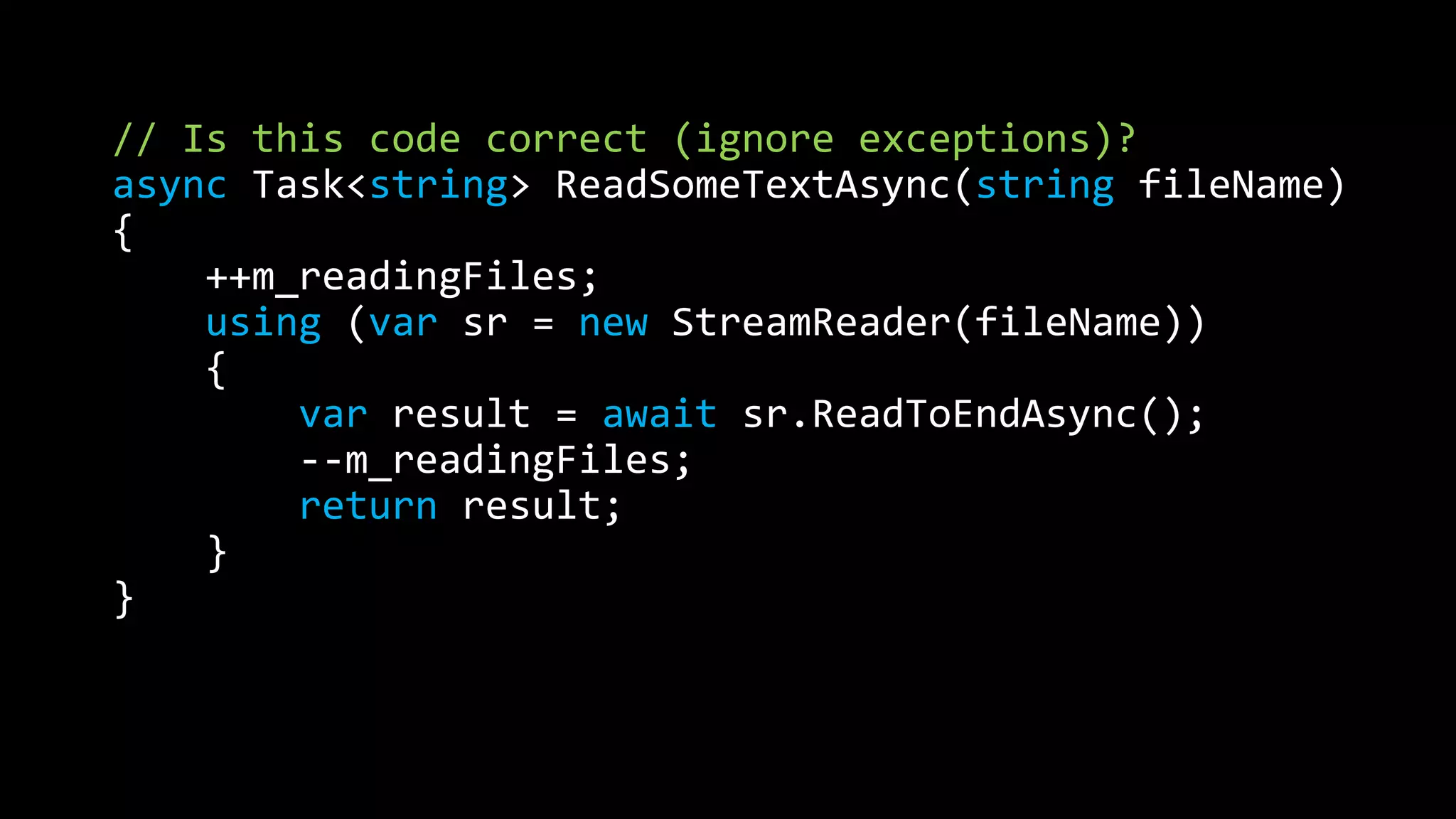 // Is this code correct (ignore exceptions)? 
async Task<string> ReadSomeTextAsync(string fileName) 
{ 
++m_readingFiles; 
using (var sr = new StreamReader(fileName)) 
{ 
var result = await sr.ReadToEndAsync(); 
--m_readingFiles; 
return result; 
} 
} 
 
