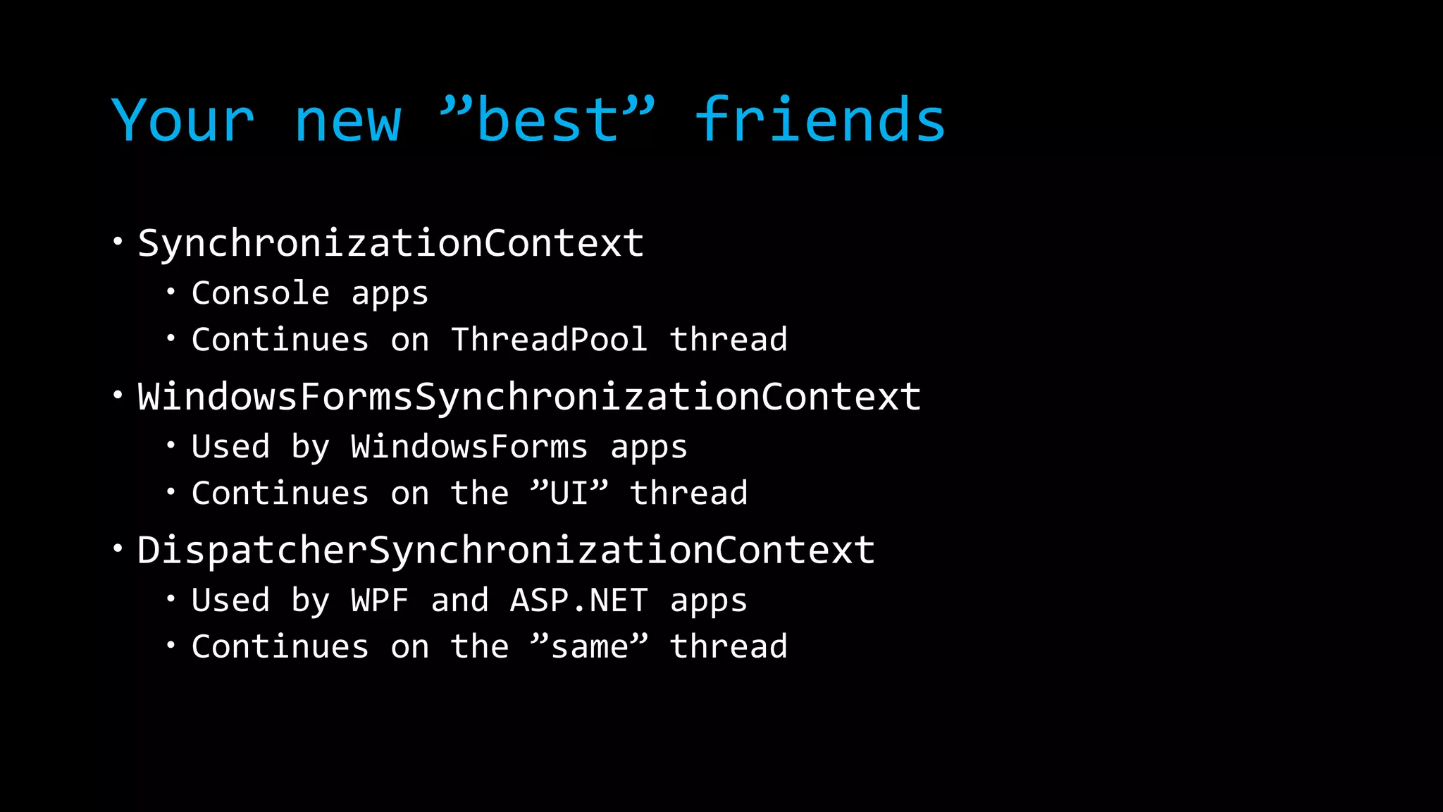 Your new ”best” friends 
 SynchronizationContext 
 Console apps 
 Continues on ThreadPool thread 
 WindowsFormsSynchronizationContext 
 Used by WindowsForms apps 
 Continues on the ”UI” thread 
 DispatcherSynchronizationContext 
 Used by WPF and ASP.NET apps 
 Continues on the ”same” thread 
 