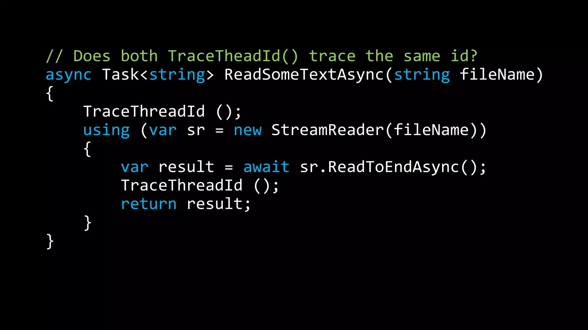 // Does both TraceTheadId() trace the same id? 
async Task<string> ReadSomeTextAsync(string fileName) 
{ 
TraceThreadId (); 
using (var sr = new StreamReader(fileName)) 
{ 
var result = await sr.ReadToEndAsync(); 
TraceThreadId (); 
return result; 
} 
} 
 