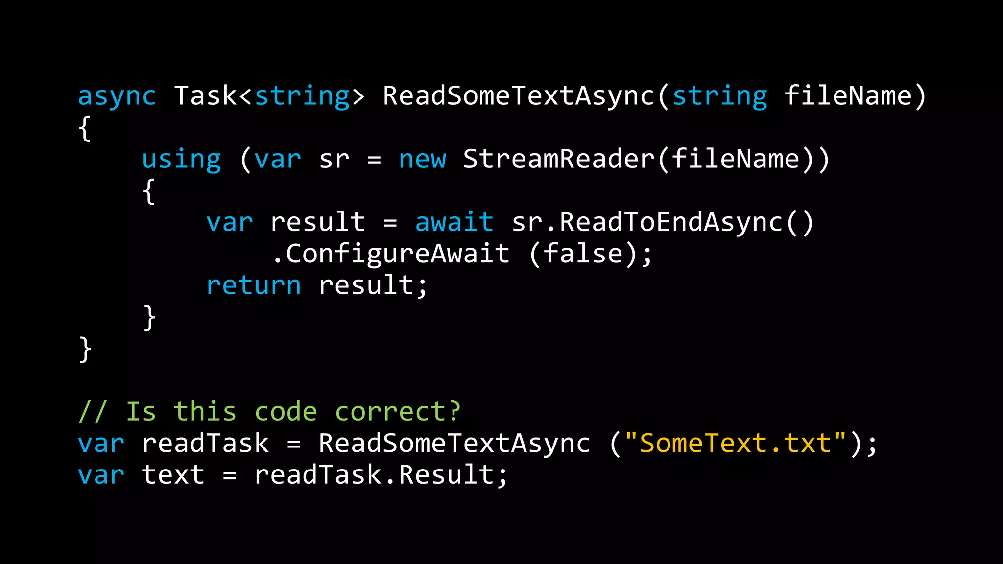 async Task<string> ReadSomeTextAsync(string fileName) 
{ 
using (var sr = new StreamReader(fileName)) 
{ 
var result = await sr.ReadToEndAsync() 
.ConfigureAwait (false); 
return result; 
} 
} 
// Is this code correct? 
var readTask = ReadSomeTextAsync ("SomeText.txt"); 
var text = readTask.Result; 
 