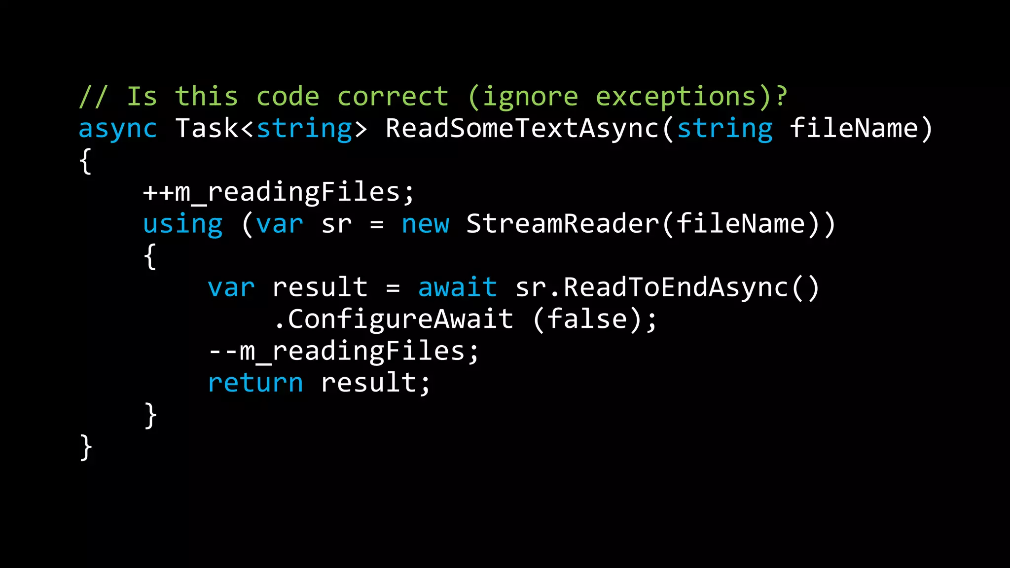 // Is this code correct (ignore exceptions)? 
async Task<string> ReadSomeTextAsync(string fileName) 
{ 
++m_readingFiles; 
using (var sr = new StreamReader(fileName)) 
{ 
var result = await sr.ReadToEndAsync() 
.ConfigureAwait (false); 
--m_readingFiles; 
return result; 
} 
} 
 