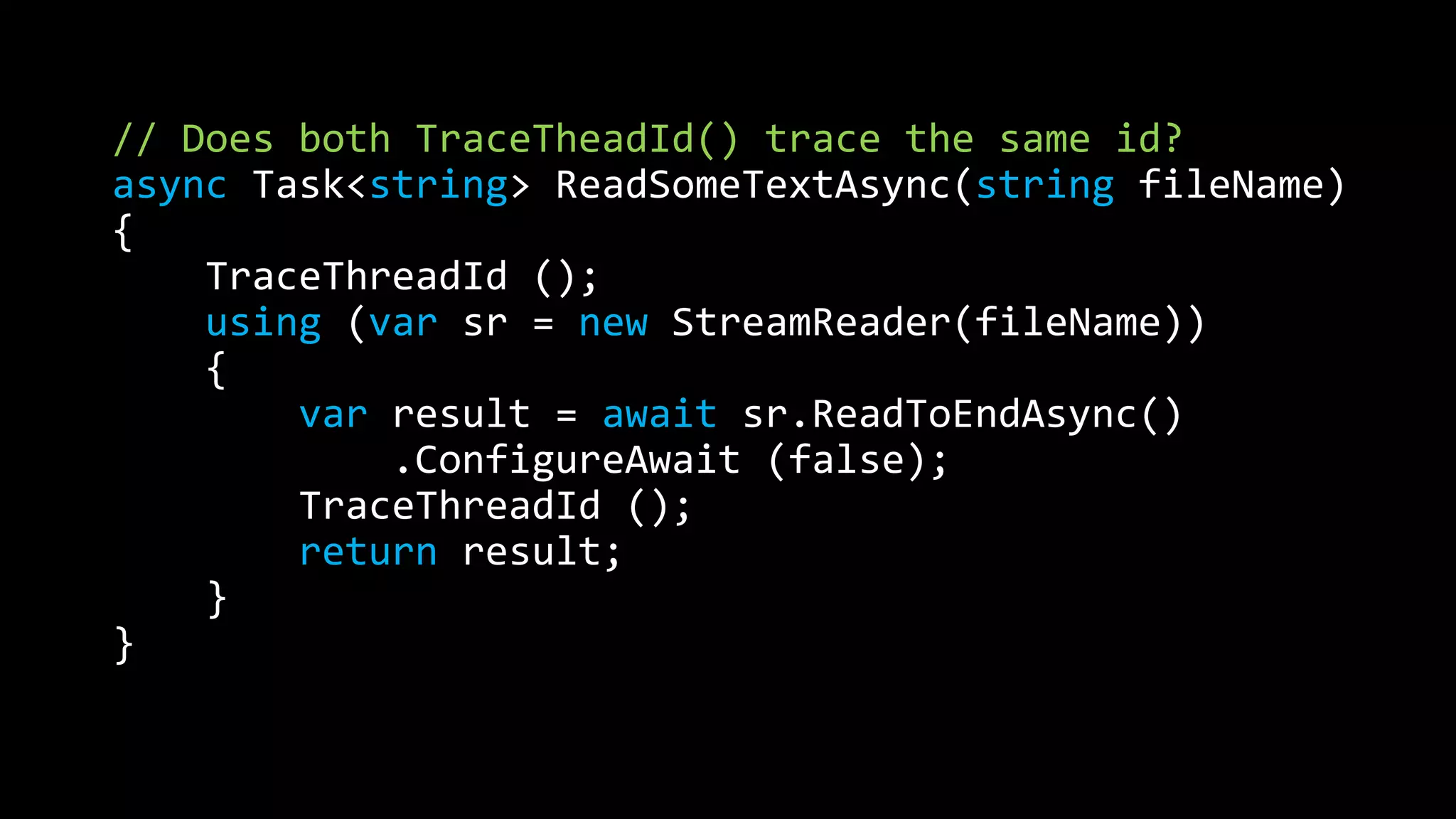 // Does both TraceTheadId() trace the same id? 
async Task<string> ReadSomeTextAsync(string fileName) 
{ 
TraceThreadId (); 
using (var sr = new StreamReader(fileName)) 
{ 
var result = await sr.ReadToEndAsync() 
.ConfigureAwait (false); 
TraceThreadId (); 
return result; 
} 
} 
 