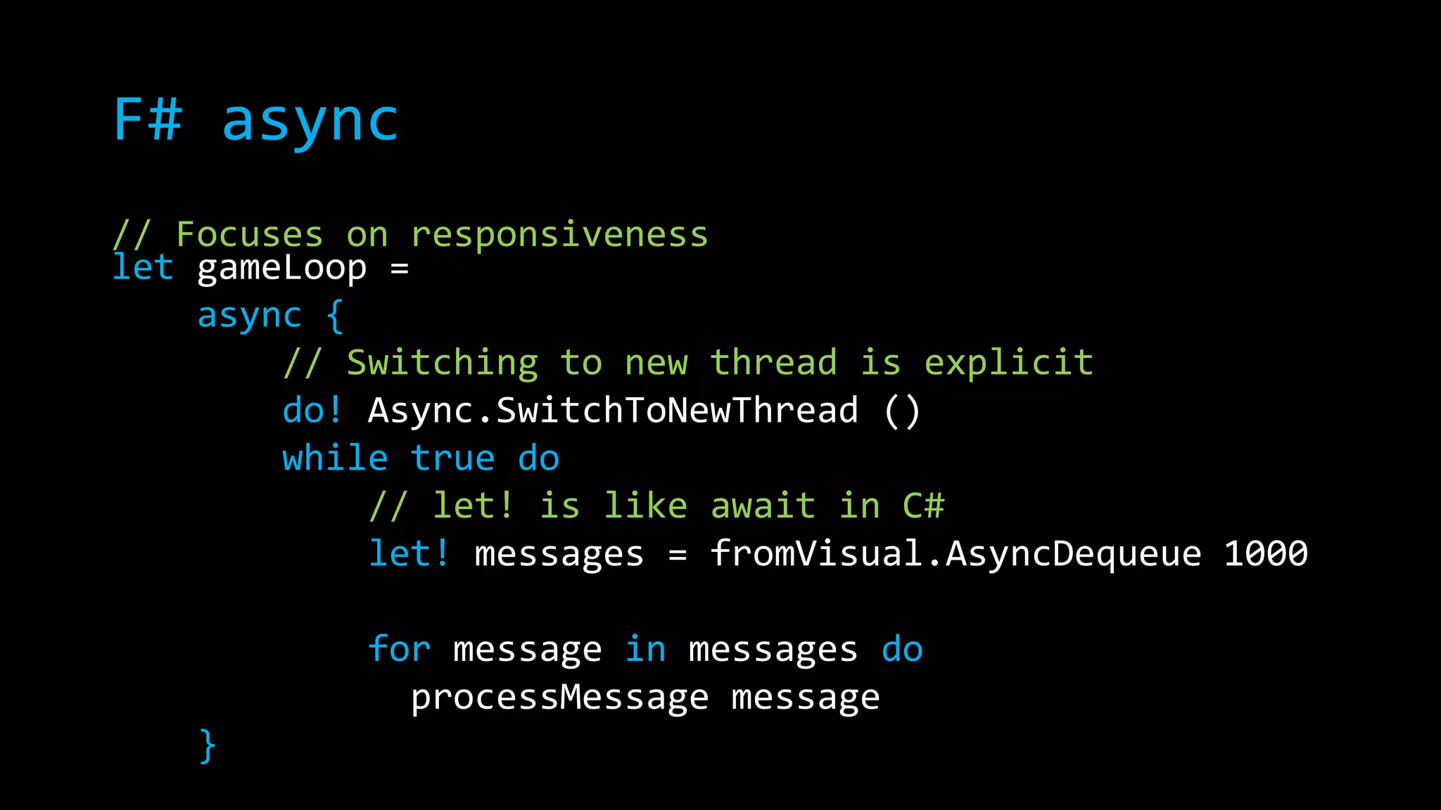 F# async 
// Focuses on responsiveness 
let gameLoop = 
async { 
// Switching to new thread is explicit 
do! Async.SwitchToNewThread () 
while true do 
// let! is like await in C# 
let! messages = fromVisual.AsyncDequeue 1000 
for message in messages do 
processMessage message 
} 
 