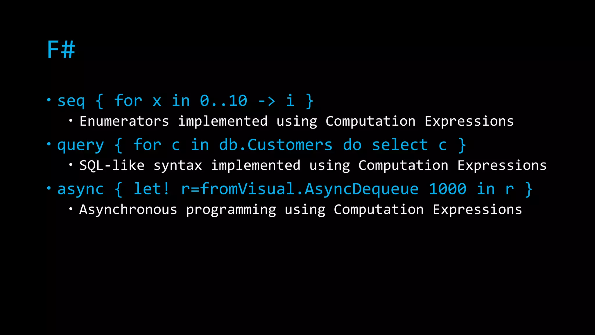 F# 
 seq { for x in 0..10 -> i } 
 Enumerators implemented using Computation Expressions 
 query { for c in db.Customers do select c } 
 SQL-like syntax implemented using Computation Expressions 
 async { let! r=fromVisual.AsyncDequeue 1000 in r } 
 Asynchronous programming using Computation Expressions 
 