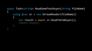 async Task<string> ReadSomeTextAsync(string fileName) 
{ 
using (var sr = new StreamReader(fileName)) 
{ 
var result = await sr.ReadToEndAsync(); 
return result; 
} 
} 
 