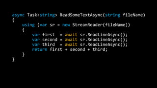 async Task<string> ReadSomeTextAsync(string fileName) 
{ 
using (var sr = new StreamReader(fileName)) 
{ 
var first = await sr.ReadLineAsync(); 
var second = await sr.ReadLineAsync(); 
var third = await sr.ReadLineAsync(); 
return first + second + third; 
} 
} 
 