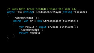 // Does both TraceTheadId() trace the same id? 
async Task<string> ReadSomeTextAsync(string fileName) 
{ 
TraceThreadId (); 
using (var sr = new StreamReader(fileName)) 
{ 
var result = await sr.ReadToEndAsync(); 
TraceThreadId (); 
return result; 
} 
} 
 