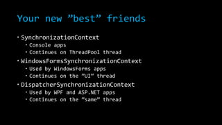 Your new ”best” friends 
 SynchronizationContext 
 Console apps 
 Continues on ThreadPool thread 
 WindowsFormsSynchronizationContext 
 Used by WindowsForms apps 
 Continues on the ”UI” thread 
 DispatcherSynchronizationContext 
 Used by WPF and ASP.NET apps 
 Continues on the ”same” thread 
 