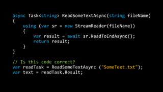 async Task<string> ReadSomeTextAsync(string fileName) 
{ 
using (var sr = new StreamReader(fileName)) 
{ 
var result = await sr.ReadToEndAsync(); 
return result; 
} 
} 
// Is this code correct? 
var readTask = ReadSomeTextAsync ("SomeText.txt"); 
var text = readTask.Result; 
 