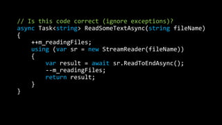 // Is this code correct (ignore exceptions)? 
async Task<string> ReadSomeTextAsync(string fileName) 
{ 
++m_readingFiles; 
using (var sr = new StreamReader(fileName)) 
{ 
var result = await sr.ReadToEndAsync(); 
--m_readingFiles; 
return result; 
} 
} 
 