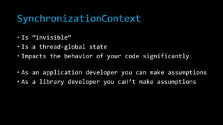 SynchronizationContext 
 Is ”invisible” 
 Is a thread-global state 
 Impacts the behavior of your code significantly 
 As an application developer you can make assumptions 
 As a library developer you can’t make assumptions 
 