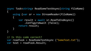async Task<string> ReadSomeTextAsync(string fileName) 
{ 
using (var sr = new StreamReader(fileName)) 
{ 
var result = await sr.ReadToEndAsync() 
.ConfigureAwait (false); 
return result; 
} 
} 
// Is this code correct? 
var readTask = ReadSomeTextAsync ("SomeText.txt"); 
var text = readTask.Result; 
 