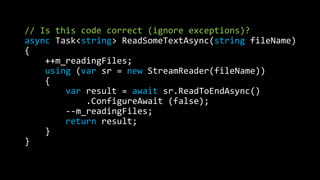 // Is this code correct (ignore exceptions)? 
async Task<string> ReadSomeTextAsync(string fileName) 
{ 
++m_readingFiles; 
using (var sr = new StreamReader(fileName)) 
{ 
var result = await sr.ReadToEndAsync() 
.ConfigureAwait (false); 
--m_readingFiles; 
return result; 
} 
} 
 