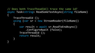 // Does both TraceTheadId() trace the same id? 
async Task<string> ReadSomeTextAsync(string fileName) 
{ 
TraceThreadId (); 
using (var sr = new StreamReader(fileName)) 
{ 
var result = await sr.ReadToEndAsync() 
.ConfigureAwait (false); 
TraceThreadId (); 
return result; 
} 
} 
 