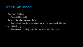 What we need 
 Do one thing 
 Responsiveness 
 Predictable semantics 
 Continuation is executed by a thread-pool thread 
 Visibility 
 Thread-switching should be visible in code 
 