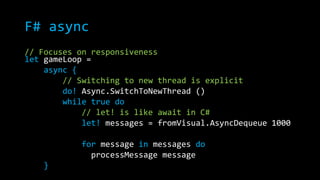 F# async 
// Focuses on responsiveness 
let gameLoop = 
async { 
// Switching to new thread is explicit 
do! Async.SwitchToNewThread () 
while true do 
// let! is like await in C# 
let! messages = fromVisual.AsyncDequeue 1000 
for message in messages do 
processMessage message 
} 
 