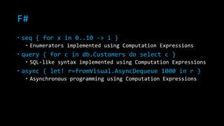 F# 
 seq { for x in 0..10 -> i } 
 Enumerators implemented using Computation Expressions 
 query { for c in db.Customers do select c } 
 SQL-like syntax implemented using Computation Expressions 
 async { let! r=fromVisual.AsyncDequeue 1000 in r } 
 Asynchronous programming using Computation Expressions 
 